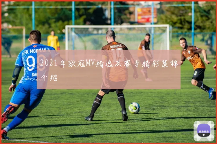 2021年欧冠MV精选及赛季精彩集锦介绍